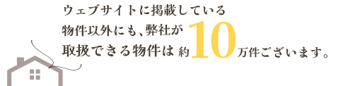 ウェブサイトに掲載している物件以外にも、弊社が取扱できる物件は約10万件ございます。